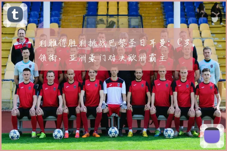 利雅得胜利挑战巴黎圣日耳曼：C罗领衔，亚洲豪门对决欧洲霸主