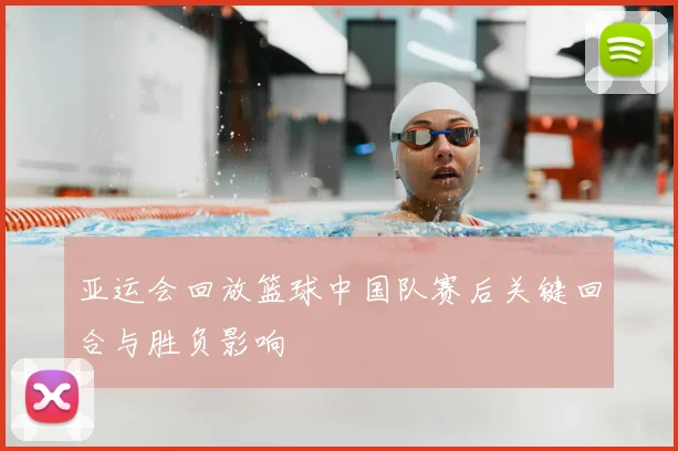 亚运会回放篮球中国队赛后关键回合与胜负影响