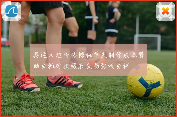 奥运火炬价格揭秘单支制作成本赞助分摊对收藏和交易影响分析