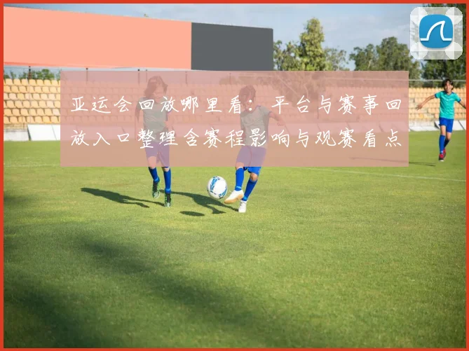亚运会回放哪里看：平台与赛事回放入口整理含赛程影响与观赛看点