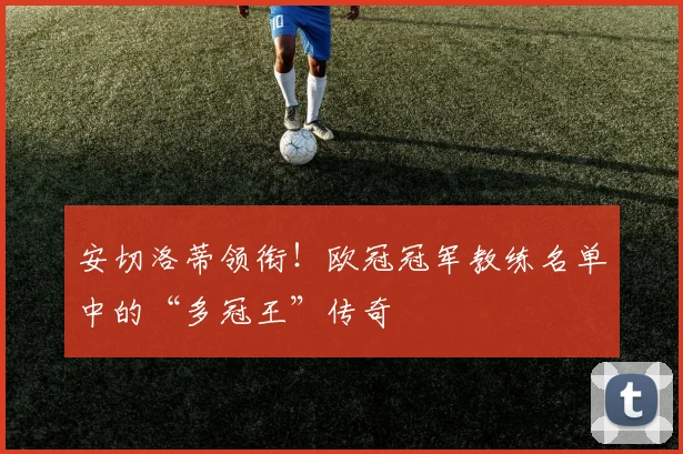 安切洛蒂领衔！欧冠冠军教练名单中的“多冠王”传奇