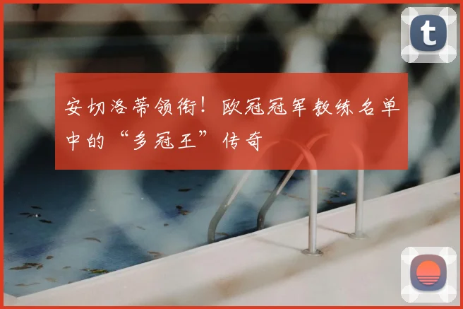 安切洛蒂领衔！欧冠冠军教练名单中的“多冠王”传奇