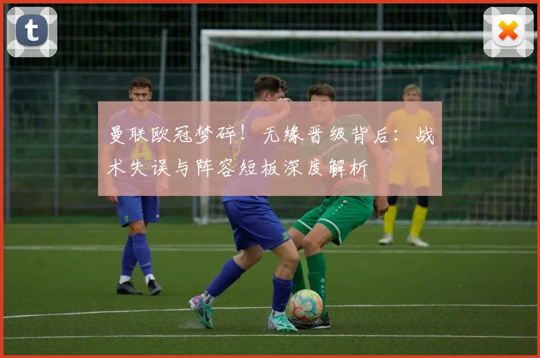 曼联欧冠梦碎！无缘晋级背后：战术失误与阵容短板深度解析