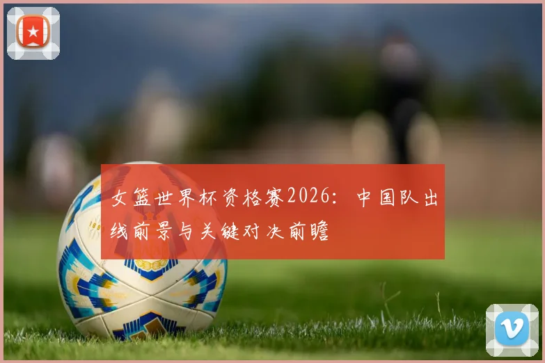 女篮世界杯资格赛2026:中国队出线前景与关键对决前瞻