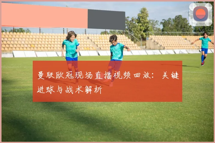 曼联欧冠现场直播视频回放：关键进球与战术解析