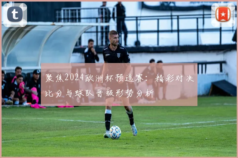 聚焦2024欧洲杯预选赛：精彩对决比分与球队晋级形势分析