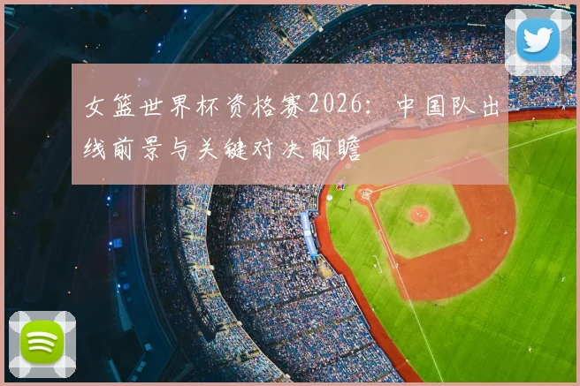 女篮世界杯资格赛2026:中国队出线前景与关键对决前瞻