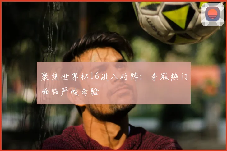 聚焦世界杯16进八对阵:夺冠热门面临严峻考验