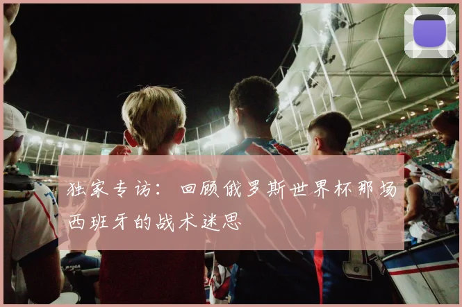 独家专访:回顾俄罗斯世界杯那场西班牙的战术迷思