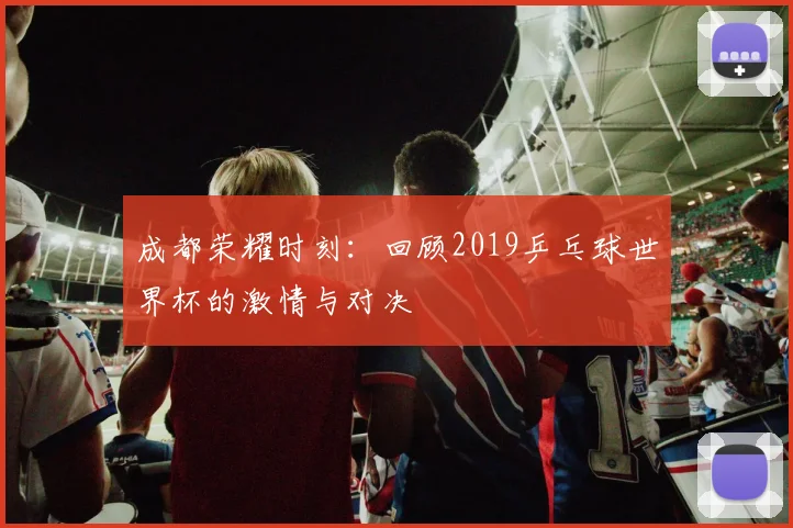 成都荣耀时刻:回顾2019乒乓球世界杯的激情与对决
