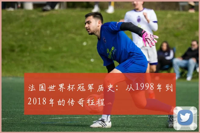 法国世界杯冠军历史:从1998年到2018年的传奇征程