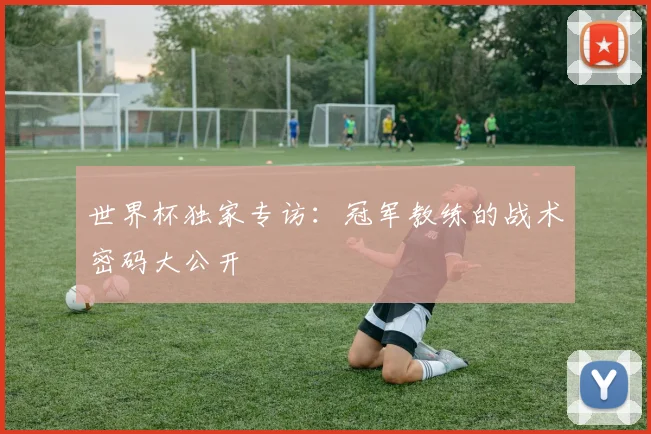 世界杯独家专访:冠军教练的战术密码大公开
