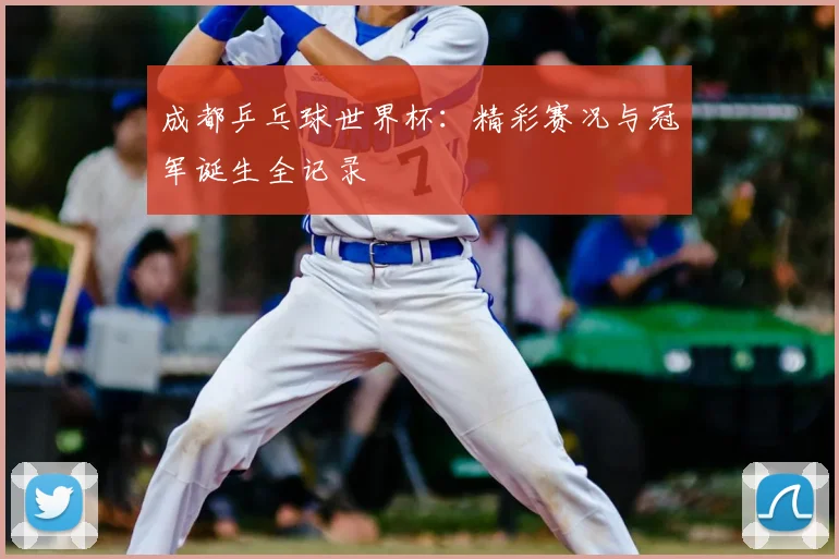 成都乒乓球世界杯:精彩赛况与冠军诞生全记录