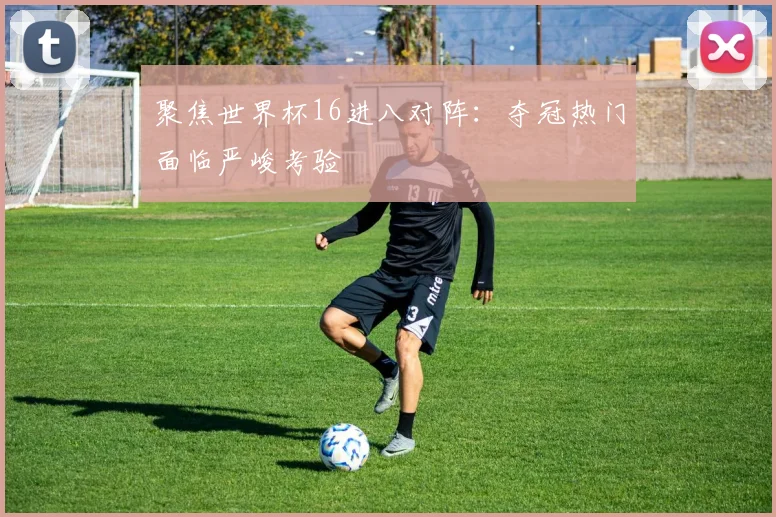聚焦世界杯16进八对阵:夺冠热门面临严峻考验