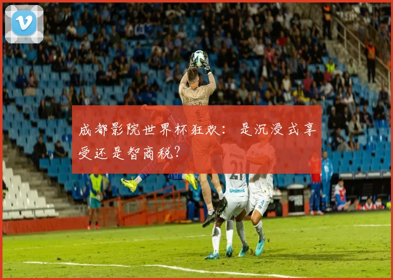 成都影院世界杯狂欢:是沉浸式享受还是智商税?