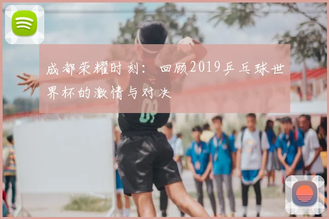 成都荣耀时刻：回顾2019乒乓球世界杯的激情与对决