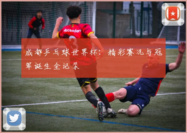 成都乒乓球世界杯:精彩赛况与冠军诞生全记录