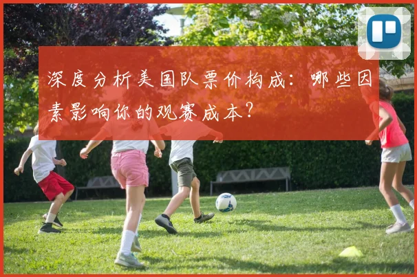 深度分析美国队票价构成：哪些因素影响你的观赛成本？