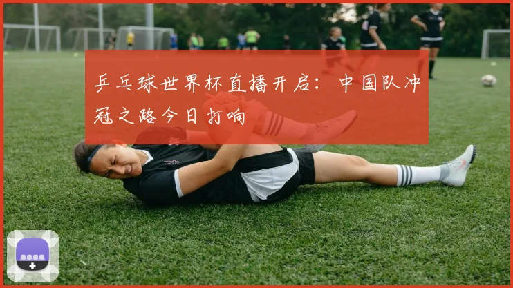 乒乓球世界杯直播开启：中国队冲冠之路今日打响